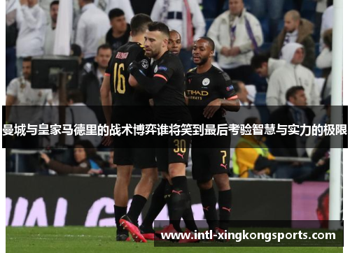 曼城与皇家马德里的战术博弈谁将笑到最后考验智慧与实力的极限