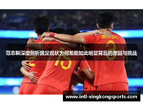 范志毅深度剖析国足现状为何差距如此明显背后的原因与挑战
