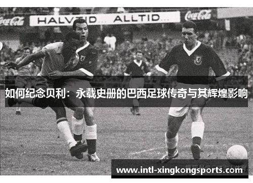 如何纪念贝利：永载史册的巴西足球传奇与其辉煌影响